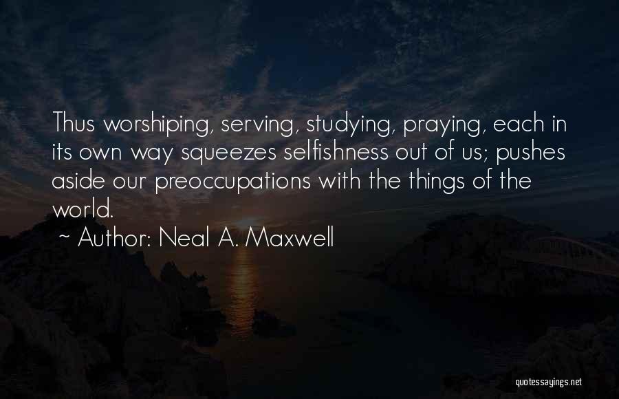 Neal A. Maxwell Quotes: Thus Worshiping, Serving, Studying, Praying, Each In Its Own Way Squeezes Selfishness Out Of Us; Pushes Aside Our Preoccupations With