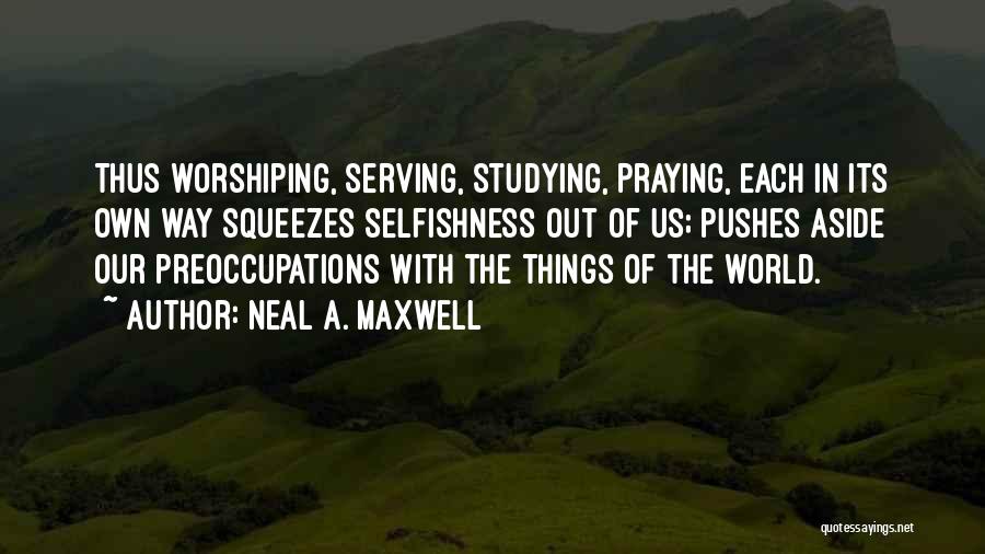Neal A. Maxwell Quotes: Thus Worshiping, Serving, Studying, Praying, Each In Its Own Way Squeezes Selfishness Out Of Us; Pushes Aside Our Preoccupations With