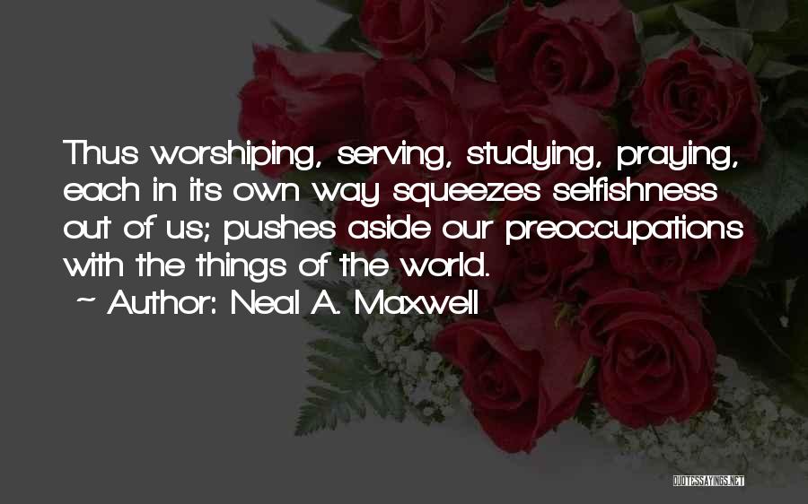 Neal A. Maxwell Quotes: Thus Worshiping, Serving, Studying, Praying, Each In Its Own Way Squeezes Selfishness Out Of Us; Pushes Aside Our Preoccupations With