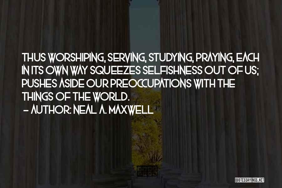 Neal A. Maxwell Quotes: Thus Worshiping, Serving, Studying, Praying, Each In Its Own Way Squeezes Selfishness Out Of Us; Pushes Aside Our Preoccupations With