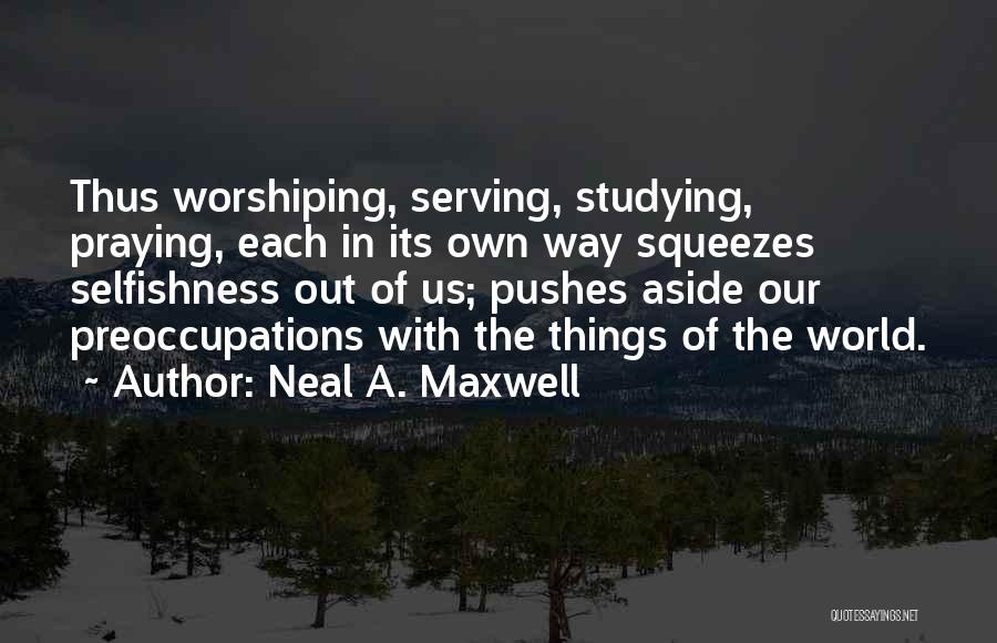 Neal A. Maxwell Quotes: Thus Worshiping, Serving, Studying, Praying, Each In Its Own Way Squeezes Selfishness Out Of Us; Pushes Aside Our Preoccupations With