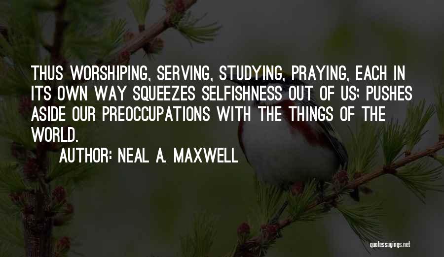 Neal A. Maxwell Quotes: Thus Worshiping, Serving, Studying, Praying, Each In Its Own Way Squeezes Selfishness Out Of Us; Pushes Aside Our Preoccupations With