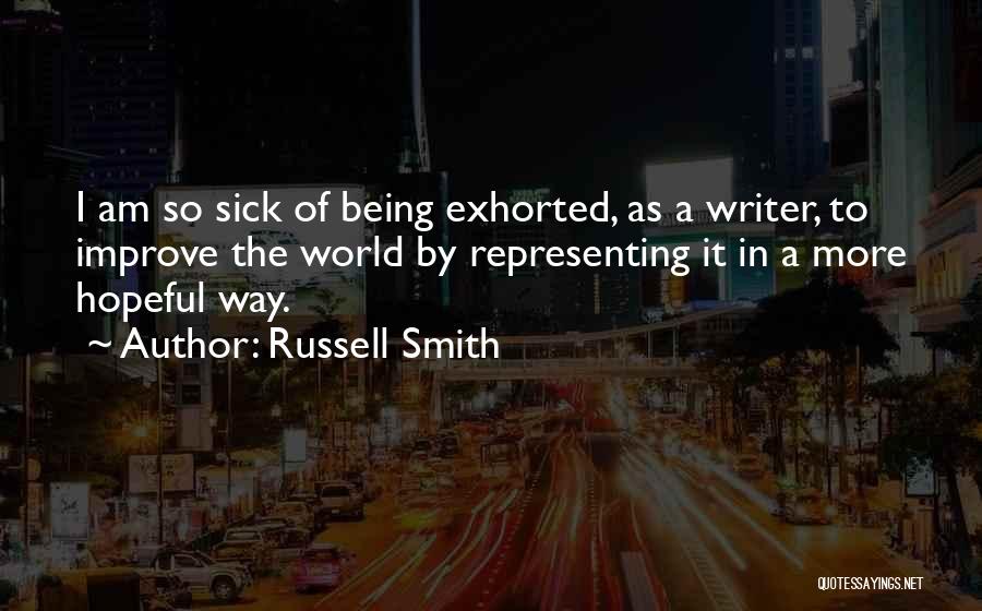 Russell Smith Quotes: I Am So Sick Of Being Exhorted, As A Writer, To Improve The World By Representing It In A More