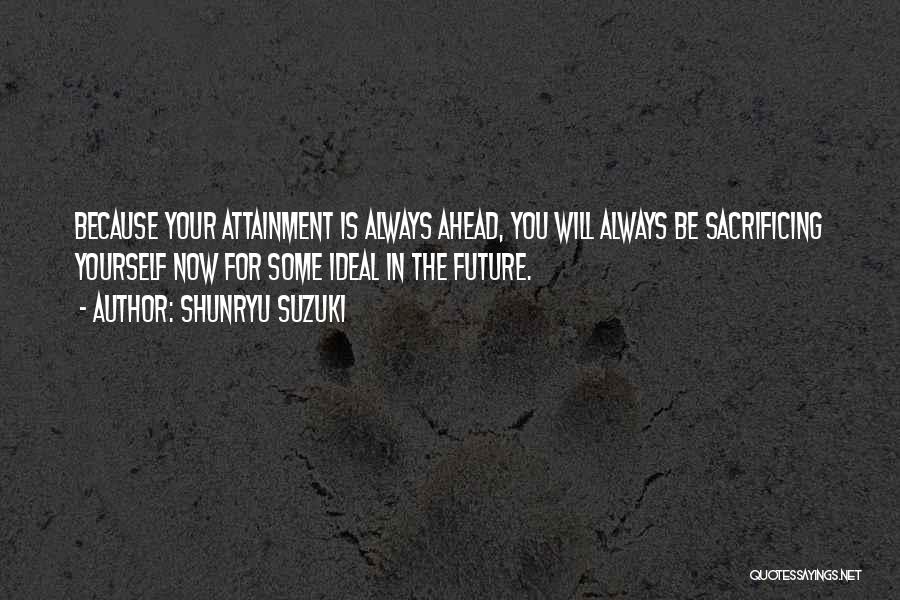 Shunryu Suzuki Quotes: Because Your Attainment Is Always Ahead, You Will Always Be Sacrificing Yourself Now For Some Ideal In The Future.