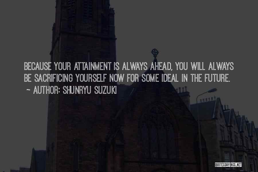 Shunryu Suzuki Quotes: Because Your Attainment Is Always Ahead, You Will Always Be Sacrificing Yourself Now For Some Ideal In The Future.