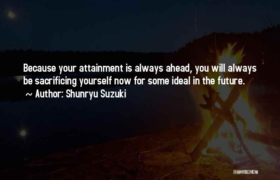 Shunryu Suzuki Quotes: Because Your Attainment Is Always Ahead, You Will Always Be Sacrificing Yourself Now For Some Ideal In The Future.