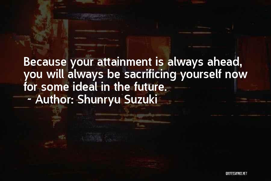 Shunryu Suzuki Quotes: Because Your Attainment Is Always Ahead, You Will Always Be Sacrificing Yourself Now For Some Ideal In The Future.