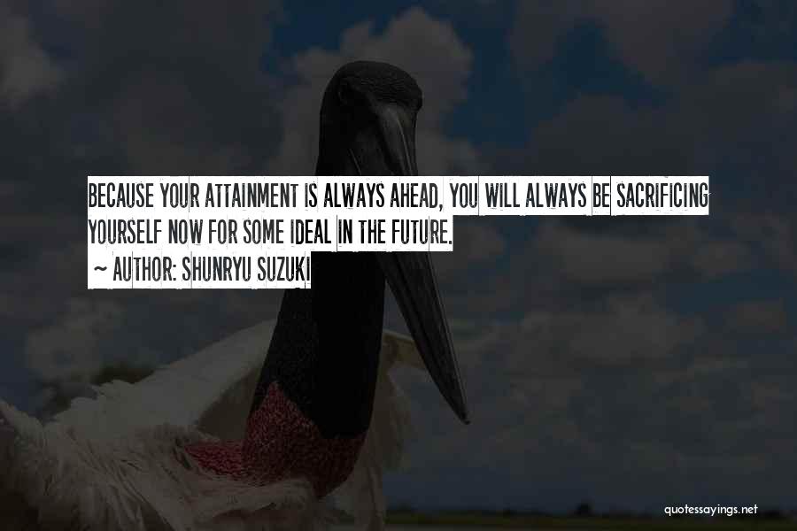 Shunryu Suzuki Quotes: Because Your Attainment Is Always Ahead, You Will Always Be Sacrificing Yourself Now For Some Ideal In The Future.