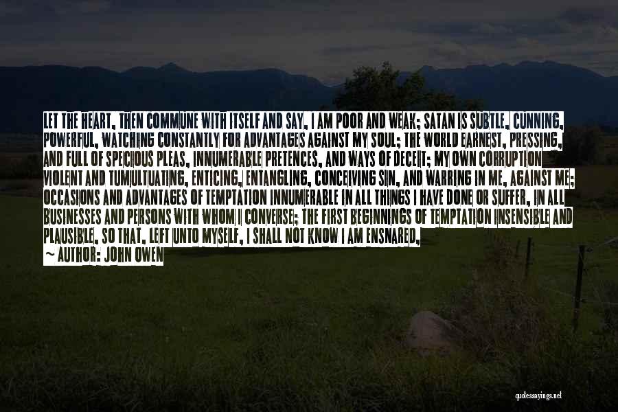 John Owen Quotes: Let The Heart, Then Commune With Itself And Say, I Am Poor And Weak; Satan Is Subtle, Cunning, Powerful, Watching