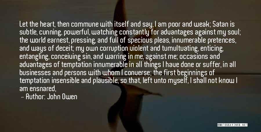 John Owen Quotes: Let The Heart, Then Commune With Itself And Say, I Am Poor And Weak; Satan Is Subtle, Cunning, Powerful, Watching