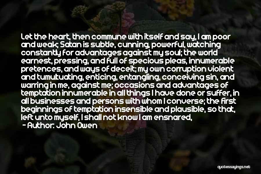 John Owen Quotes: Let The Heart, Then Commune With Itself And Say, I Am Poor And Weak; Satan Is Subtle, Cunning, Powerful, Watching