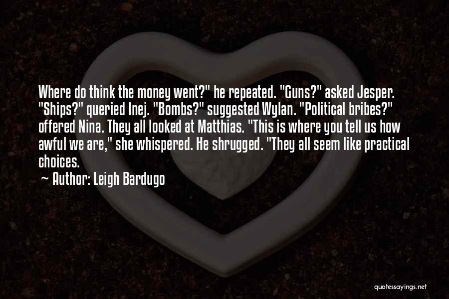 Leigh Bardugo Quotes: Where Do Think The Money Went? He Repeated. Guns? Asked Jesper. Ships? Queried Inej. Bombs? Suggested Wylan. Political Bribes? Offered