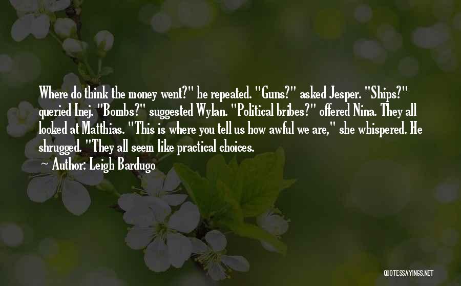 Leigh Bardugo Quotes: Where Do Think The Money Went? He Repeated. Guns? Asked Jesper. Ships? Queried Inej. Bombs? Suggested Wylan. Political Bribes? Offered