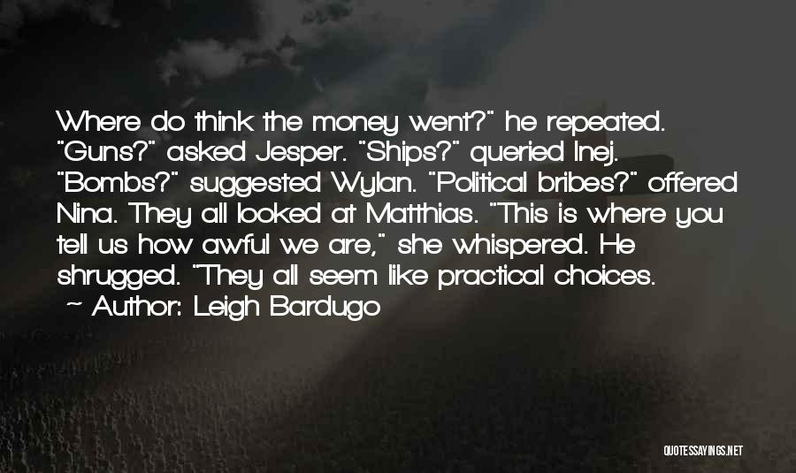 Leigh Bardugo Quotes: Where Do Think The Money Went? He Repeated. Guns? Asked Jesper. Ships? Queried Inej. Bombs? Suggested Wylan. Political Bribes? Offered