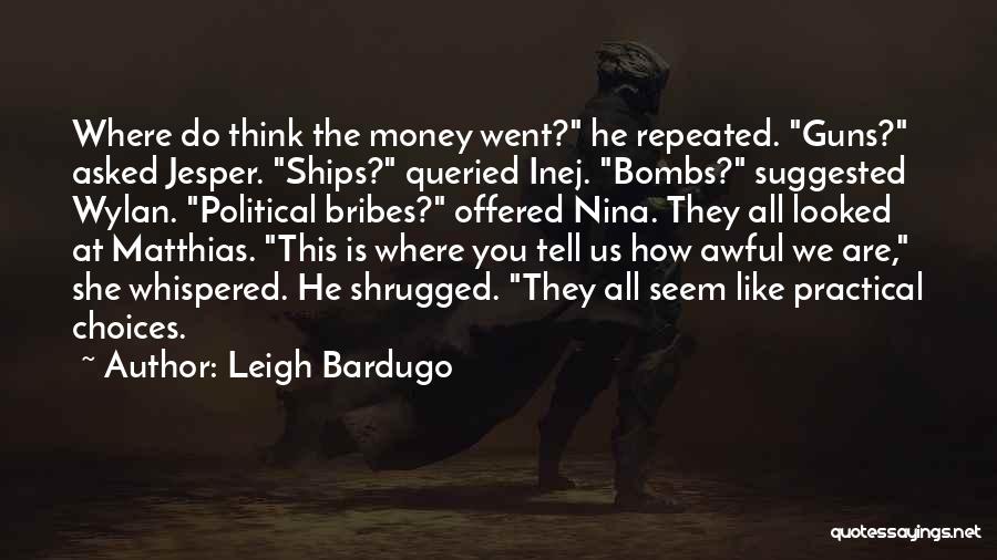 Leigh Bardugo Quotes: Where Do Think The Money Went? He Repeated. Guns? Asked Jesper. Ships? Queried Inej. Bombs? Suggested Wylan. Political Bribes? Offered