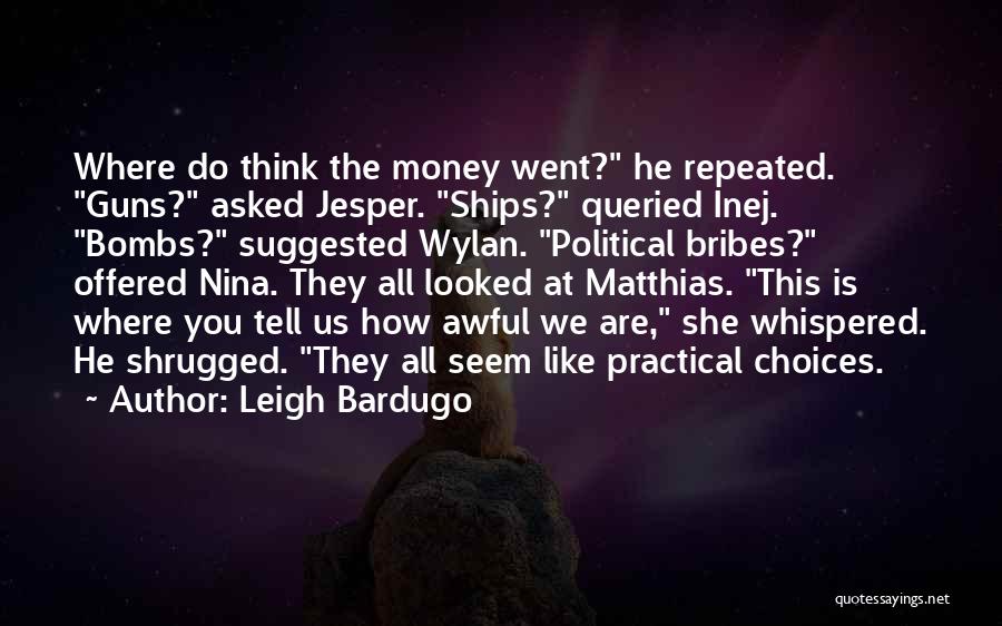 Leigh Bardugo Quotes: Where Do Think The Money Went? He Repeated. Guns? Asked Jesper. Ships? Queried Inej. Bombs? Suggested Wylan. Political Bribes? Offered