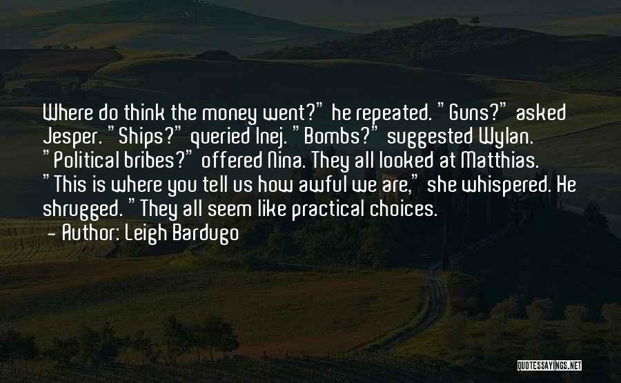 Leigh Bardugo Quotes: Where Do Think The Money Went? He Repeated. Guns? Asked Jesper. Ships? Queried Inej. Bombs? Suggested Wylan. Political Bribes? Offered