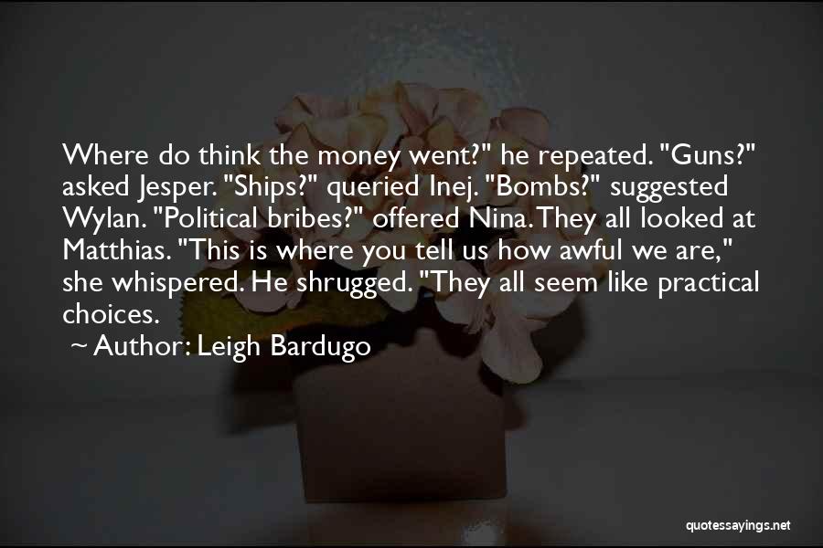 Leigh Bardugo Quotes: Where Do Think The Money Went? He Repeated. Guns? Asked Jesper. Ships? Queried Inej. Bombs? Suggested Wylan. Political Bribes? Offered