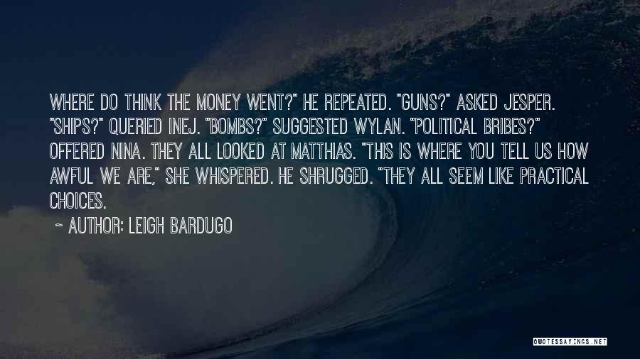 Leigh Bardugo Quotes: Where Do Think The Money Went? He Repeated. Guns? Asked Jesper. Ships? Queried Inej. Bombs? Suggested Wylan. Political Bribes? Offered