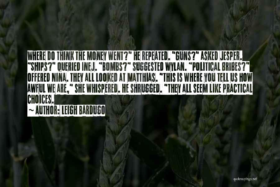 Leigh Bardugo Quotes: Where Do Think The Money Went? He Repeated. Guns? Asked Jesper. Ships? Queried Inej. Bombs? Suggested Wylan. Political Bribes? Offered
