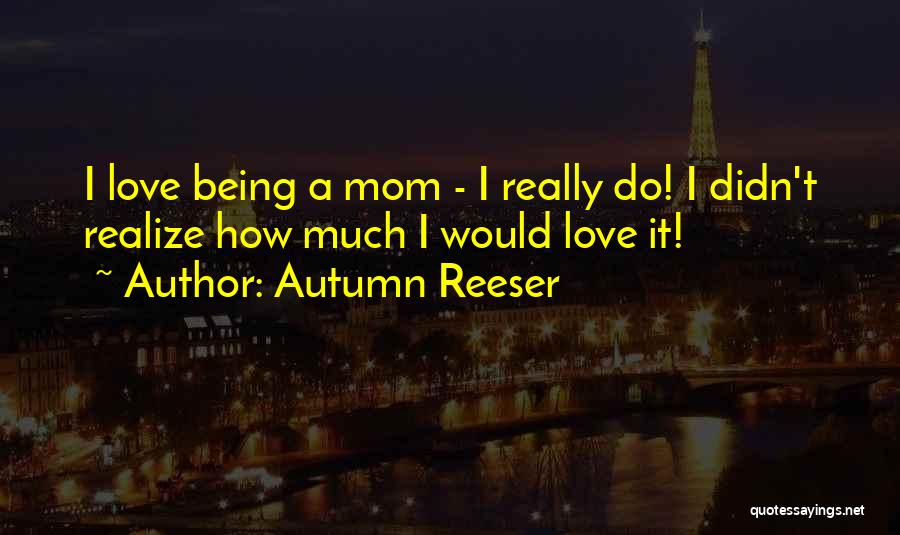 Autumn Reeser Quotes: I Love Being A Mom - I Really Do! I Didn't Realize How Much I Would Love It!
