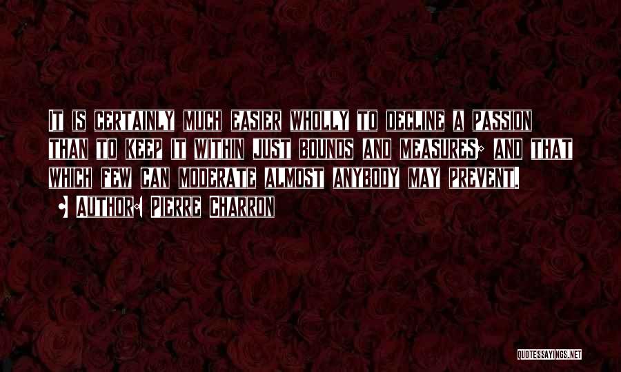 Pierre Charron Quotes: It Is Certainly Much Easier Wholly To Decline A Passion Than To Keep It Within Just Bounds And Measures; And