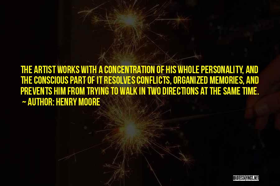 Henry Moore Quotes: The Artist Works With A Concentration Of His Whole Personality, And The Conscious Part Of It Resolves Conflicts, Organized Memories,