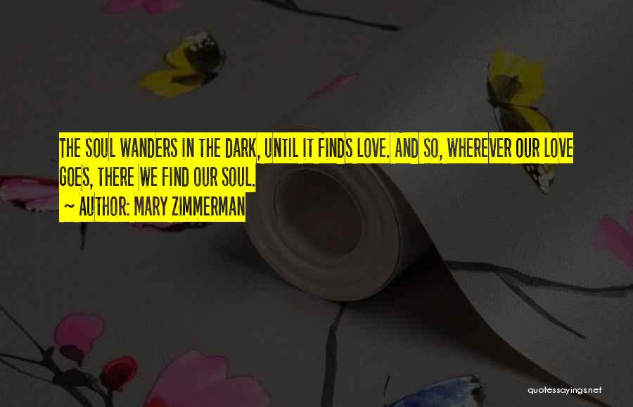 Mary Zimmerman Quotes: The Soul Wanders In The Dark, Until It Finds Love. And So, Wherever Our Love Goes, There We Find Our