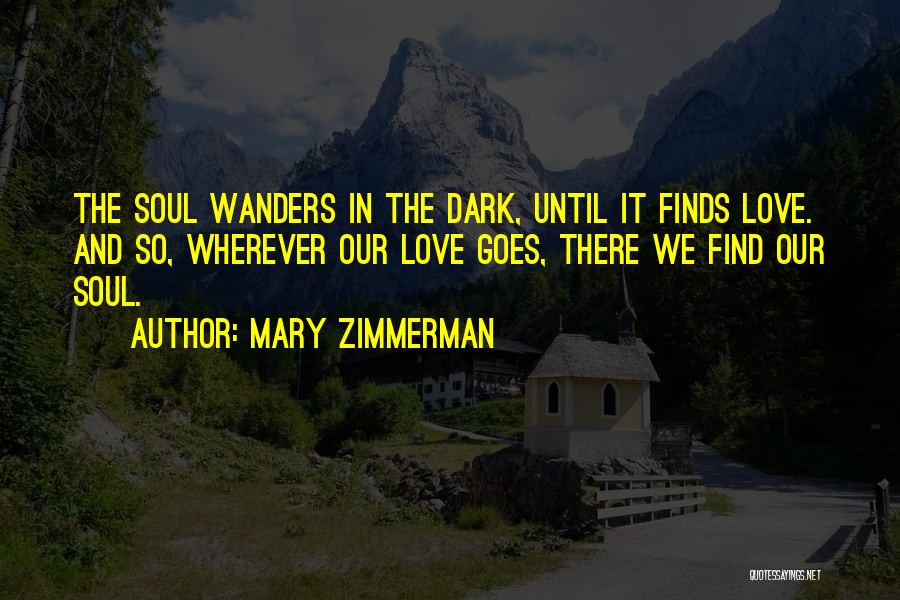 Mary Zimmerman Quotes: The Soul Wanders In The Dark, Until It Finds Love. And So, Wherever Our Love Goes, There We Find Our