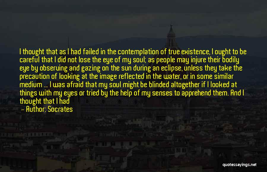 Socrates Quotes: I Thought That As I Had Failed In The Contemplation Of True Existence, I Ought To Be Careful That I