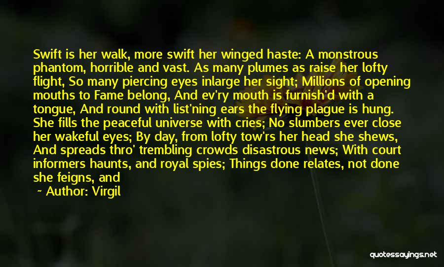 Virgil Quotes: Swift Is Her Walk, More Swift Her Winged Haste: A Monstrous Phantom, Horrible And Vast. As Many Plumes As Raise