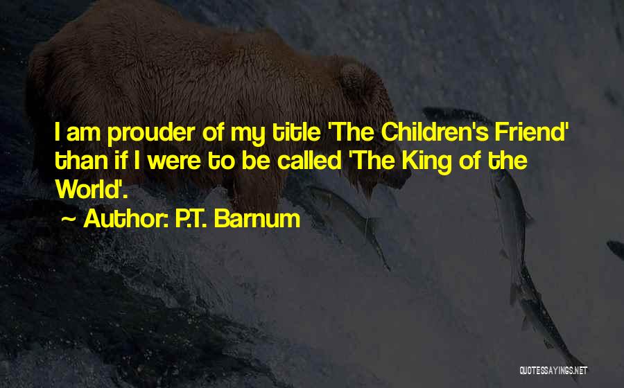 P.T. Barnum Quotes: I Am Prouder Of My Title 'the Children's Friend' Than If I Were To Be Called 'the King Of The