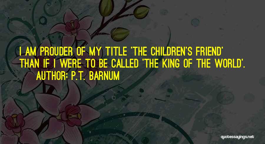 P.T. Barnum Quotes: I Am Prouder Of My Title 'the Children's Friend' Than If I Were To Be Called 'the King Of The