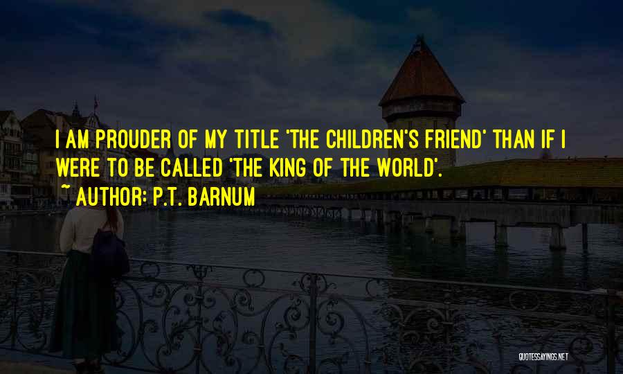P.T. Barnum Quotes: I Am Prouder Of My Title 'the Children's Friend' Than If I Were To Be Called 'the King Of The