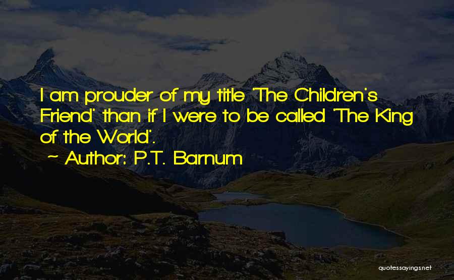 P.T. Barnum Quotes: I Am Prouder Of My Title 'the Children's Friend' Than If I Were To Be Called 'the King Of The