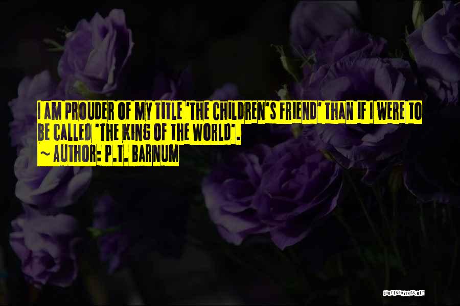 P.T. Barnum Quotes: I Am Prouder Of My Title 'the Children's Friend' Than If I Were To Be Called 'the King Of The