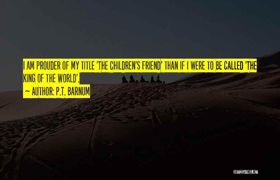P.T. Barnum Quotes: I Am Prouder Of My Title 'the Children's Friend' Than If I Were To Be Called 'the King Of The
