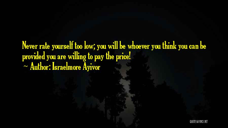 Israelmore Ayivor Quotes: Never Rate Yourself Too Low; You Will Be Whoever You Think You Can Be Provided You Are Willing To Pay