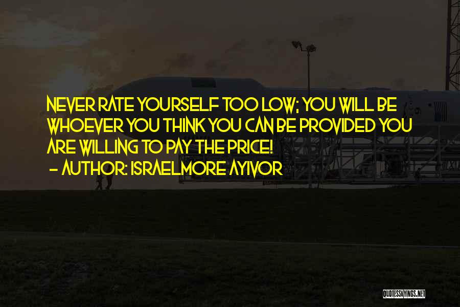 Israelmore Ayivor Quotes: Never Rate Yourself Too Low; You Will Be Whoever You Think You Can Be Provided You Are Willing To Pay
