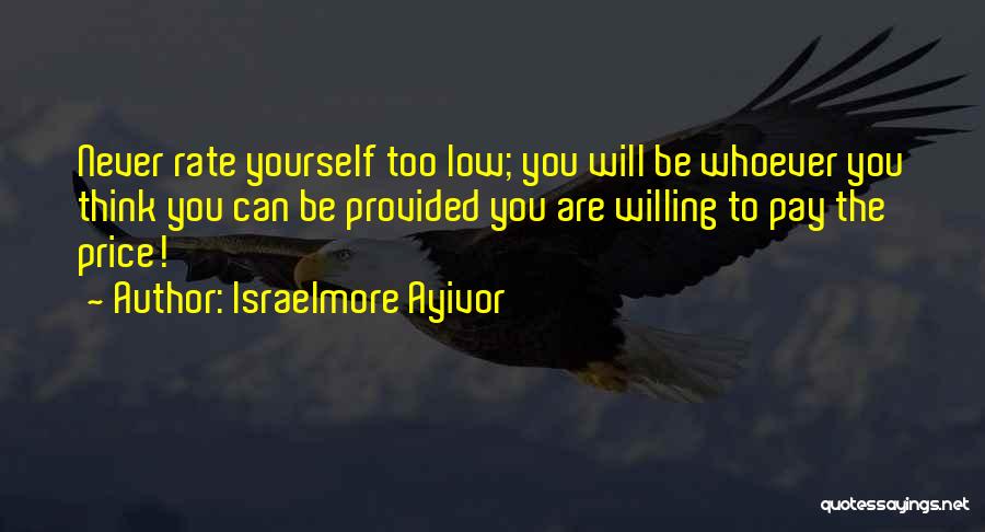 Israelmore Ayivor Quotes: Never Rate Yourself Too Low; You Will Be Whoever You Think You Can Be Provided You Are Willing To Pay