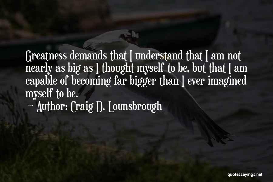 Craig D. Lounsbrough Quotes: Greatness Demands That I Understand That I Am Not Nearly As Big As I Thought Myself To Be, But That