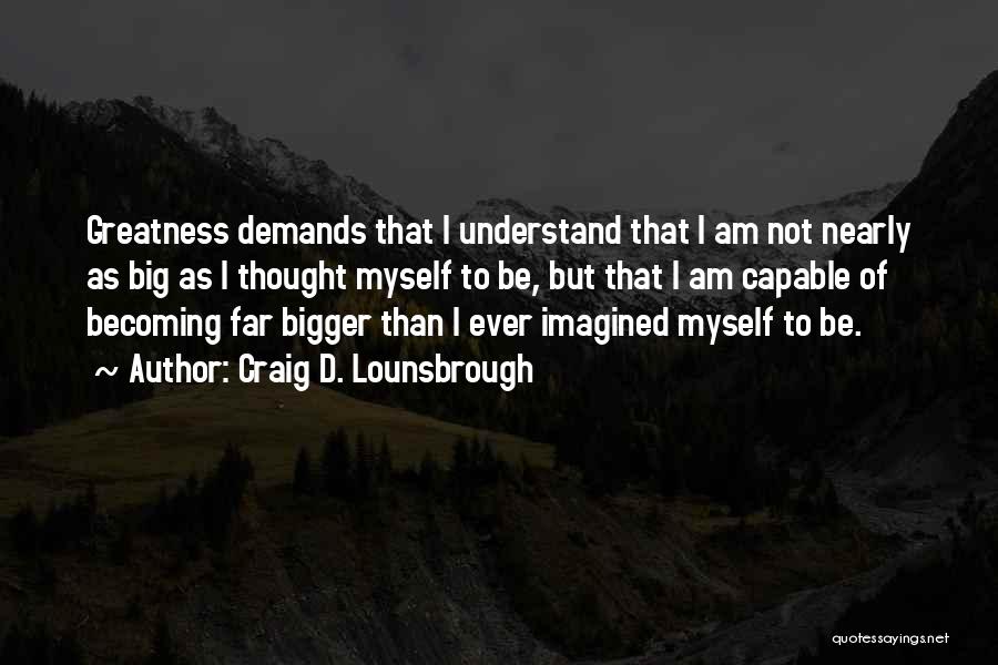 Craig D. Lounsbrough Quotes: Greatness Demands That I Understand That I Am Not Nearly As Big As I Thought Myself To Be, But That