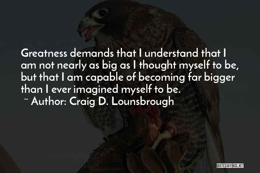 Craig D. Lounsbrough Quotes: Greatness Demands That I Understand That I Am Not Nearly As Big As I Thought Myself To Be, But That