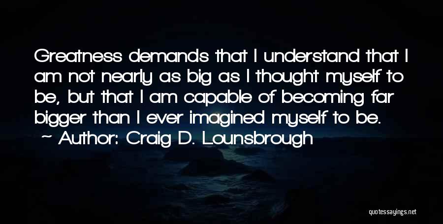 Craig D. Lounsbrough Quotes: Greatness Demands That I Understand That I Am Not Nearly As Big As I Thought Myself To Be, But That