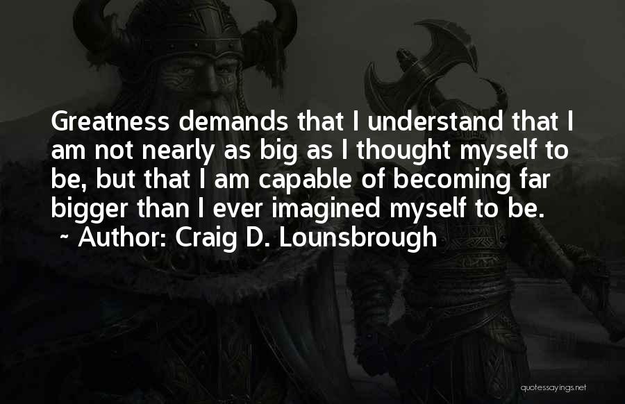 Craig D. Lounsbrough Quotes: Greatness Demands That I Understand That I Am Not Nearly As Big As I Thought Myself To Be, But That