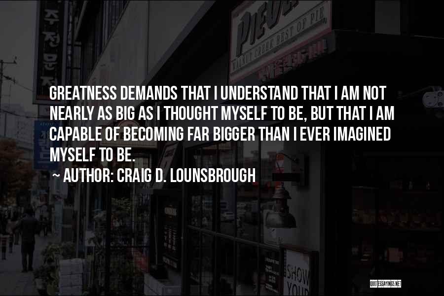Craig D. Lounsbrough Quotes: Greatness Demands That I Understand That I Am Not Nearly As Big As I Thought Myself To Be, But That