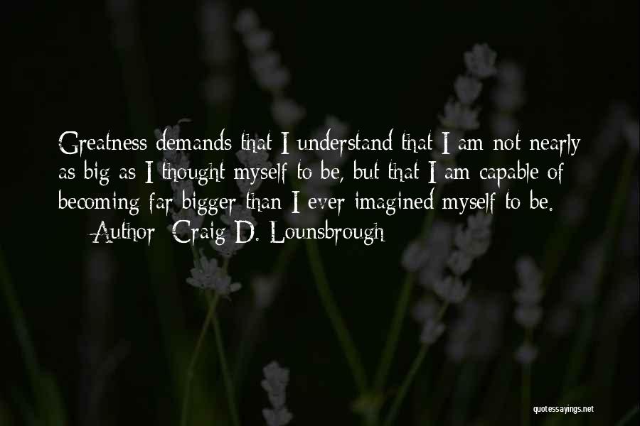 Craig D. Lounsbrough Quotes: Greatness Demands That I Understand That I Am Not Nearly As Big As I Thought Myself To Be, But That