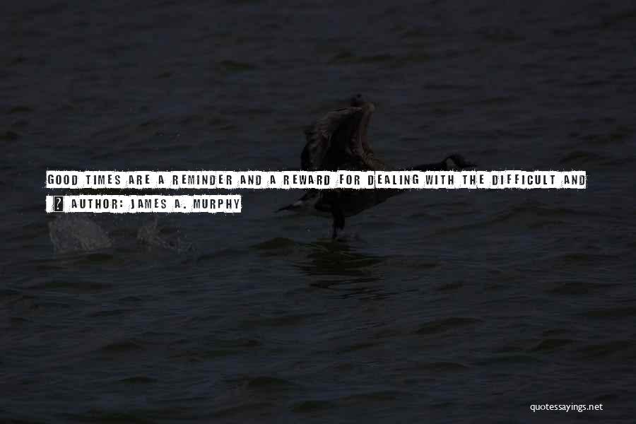 James A. Murphy Quotes: Good Times Are A Reminder And A Reward For Dealing With The Difficult And Challenging Times We All Go Through.