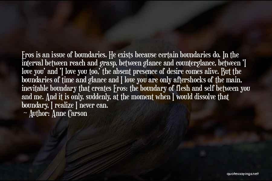 Anne Carson Quotes: Eros Is An Issue Of Boundaries. He Exists Because Certain Boundaries Do. In The Interval Between Reach And Grasp, Between