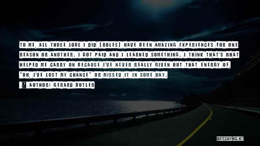Gerard Butler Quotes: To Me, All Those Jobs I Did [roles] Have Been Amazing Experiences For One Reason Or Another. I Got Paid